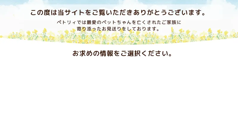 この度は当サイトをご覧いただきありがとうございます。ペトリィでは最愛のペットちゃんを亡くされたご家族に寄り添ったお見送りをしております。お求めの情報をご選択ください。