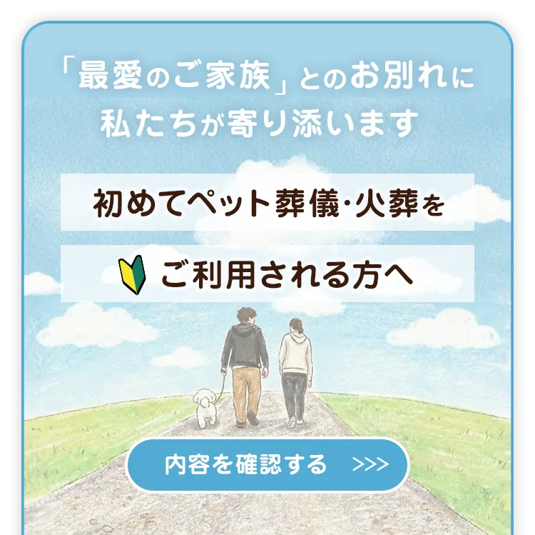 「最愛のご家族」とのお別れに私たちが寄り添います 初めてペット葬儀・火葬をご利用される方へ 内容を確認する