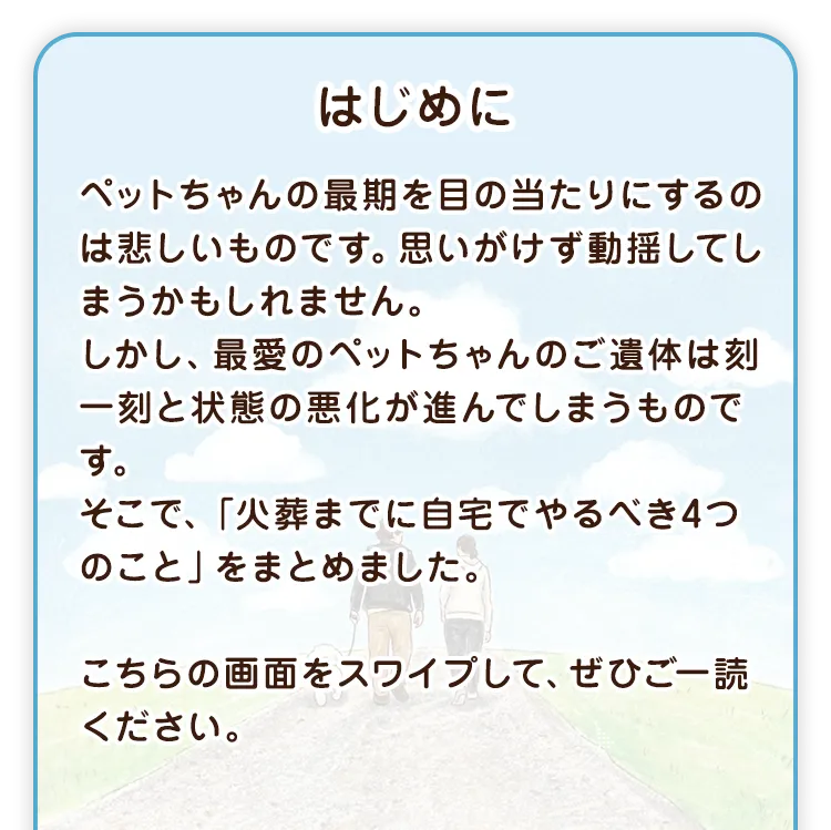 はじめに ペットちゃんの最期を目の当たりにするのは悲しいものです。思いがけず動揺してしまうかもしれません。しかし、最愛のペットちゃんのご遺体は刻一刻と状態の悪化が進んでしまうものです。そこで、「火葬までに自宅でやるべき4つのこと」をまとめました。