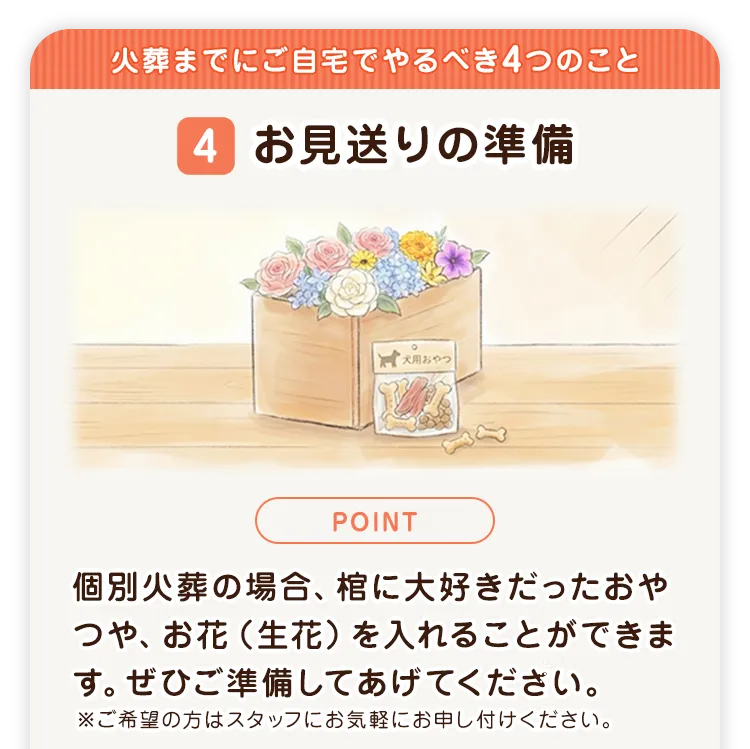 火葬までにご自宅でやるべき4つのこと 4 お見送りの準備 個別火葬の場合、棺に大好きだったおやつや、お花(生花)を入れることができます。ぜひご準備してあげてください。※ご希望の方はスタッフにお気軽にお申し付けください。